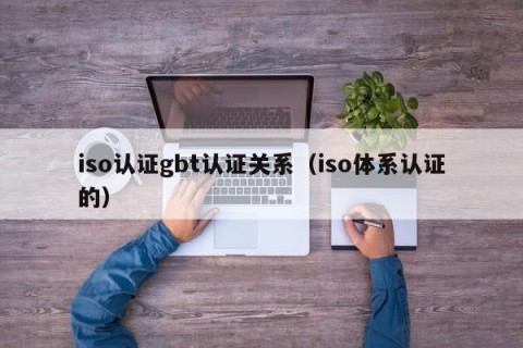 iso认证gbt认证关系（iso体系认证的）