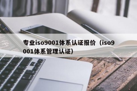 专业iso9001体系认证报价（iso9001体系管理认证）