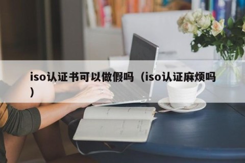 iso认证书可以做假吗（iso认证麻烦吗）