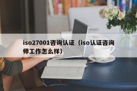 iso27001咨询认证（iso认证咨询师工作怎么样）