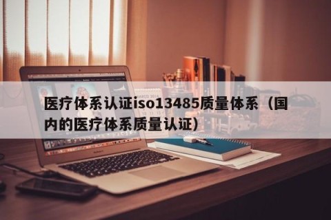医疗体系认证iso13485质量体系（国内的医疗体系质量认证）