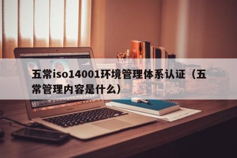 五常iso14001环境管理体系认证（五常管理内容是什么）