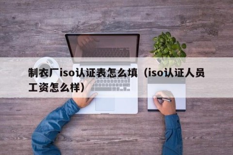 制衣厂iso认证表怎么填（iso认证人员工资怎么样）