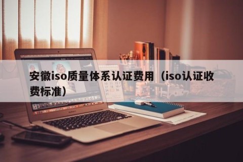 安徽iso质量体系认证费用（iso认证收费标准）