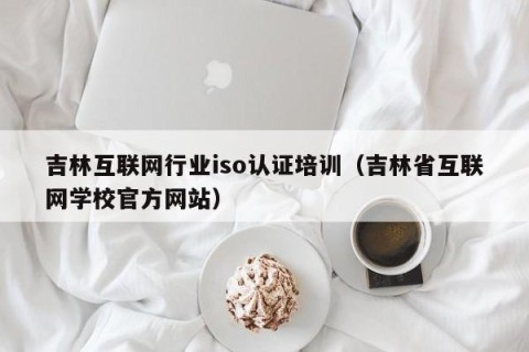吉林互联网行业iso认证培训（吉林省互联网学校官方网站）