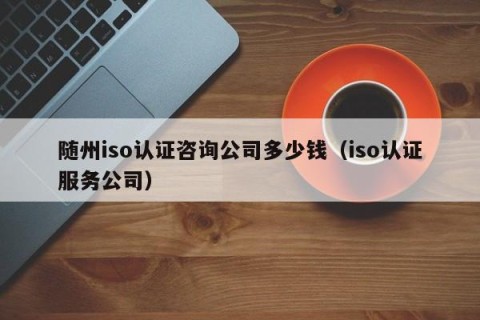 随州iso认证咨询公司多少钱（iso认证服务公司）