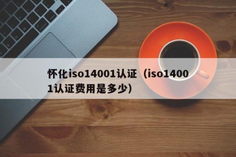 怀化iso14001认证（iso14001认证费用是多少）