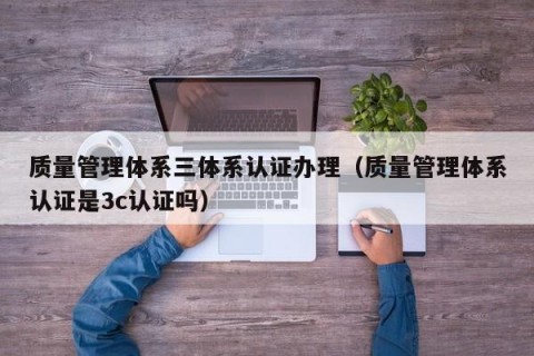质量管理体系三体系认证办理（质量管理体系认证是3c认证吗）