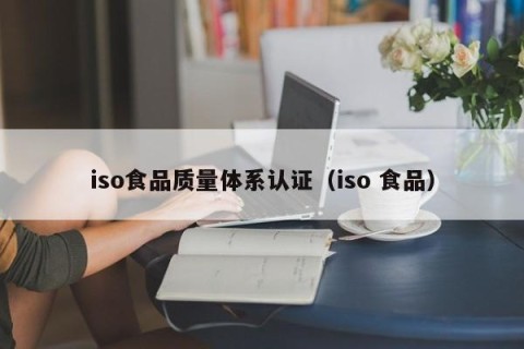 iso食品质量体系认证（iso 食品）