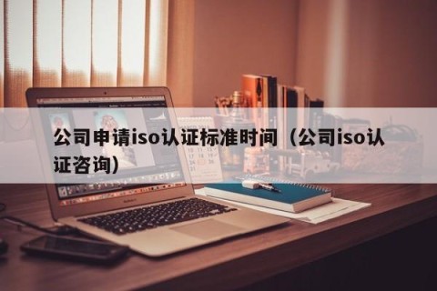 公司申请iso认证标准时间（公司iso认证咨询）
