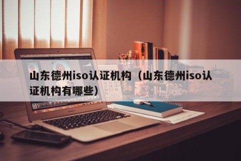 山东德州iso认证机构（山东德州iso认证机构有哪些）