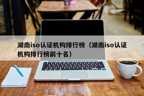 湖南iso认证机构排行榜（湖南iso认证机构排行榜前十名）