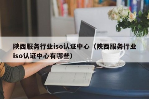 陕西服务行业iso认证中心（陕西服务行业iso认证中心有哪些）