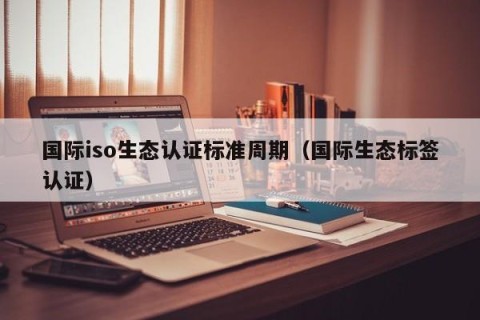 国际iso生态认证标准周期（国际生态标签认证）