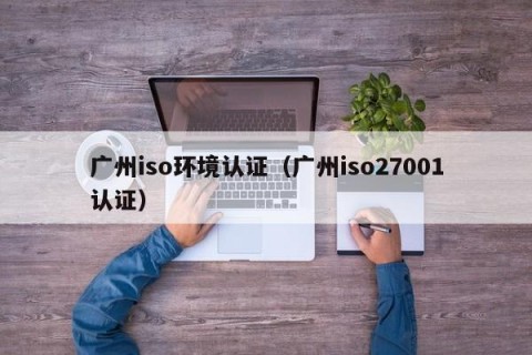 广州iso环境认证（广州iso27001认证）