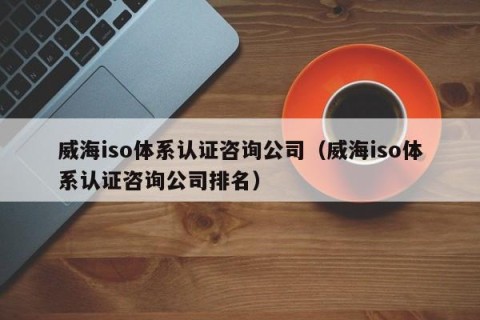 威海iso体系认证咨询公司（威海iso体系认证咨询公司排名）