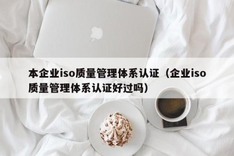本企业iso质量管理体系认证（企业iso质量管理体系认证好过吗）