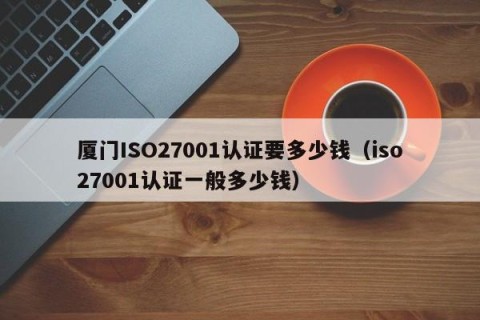 厦门ISO27001认证要多少钱（iso27001认证一般多少钱）