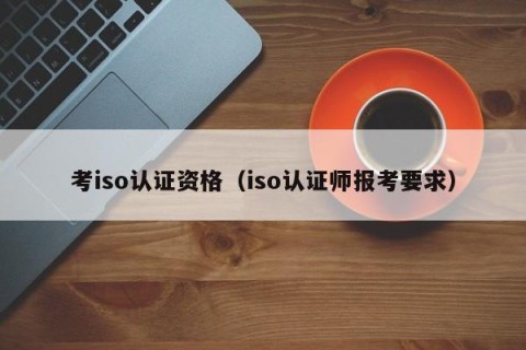 考iso认证资格（iso认证师报考要求）