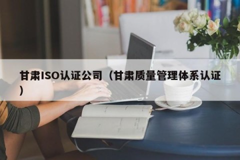 甘肃ISO认证公司（甘肃质量管理体系认证）
