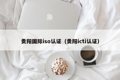 贵阳国际iso认证（贵阳icti认证）