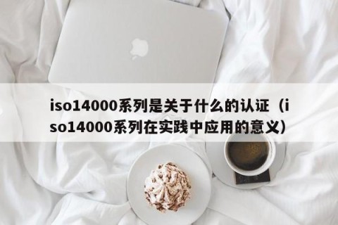 iso14000系列是关于什么的认证（iso14000系列在实践中应用的意义）