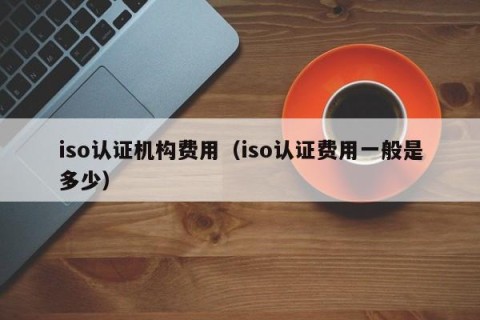 iso认证机构费用（iso认证费用一般是多少）