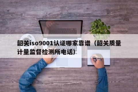 韶关iso9001认证哪家靠谱（韶关质量计量监督检测所电话）