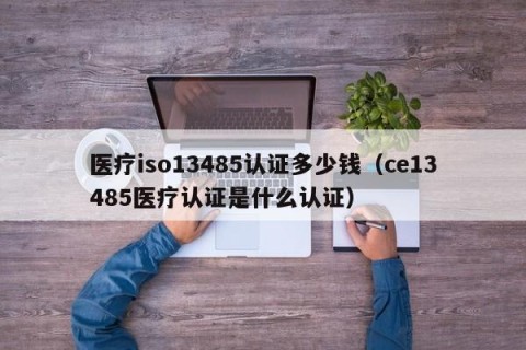 医疗iso13485认证多少钱（ce13485医疗认证是什么认证）