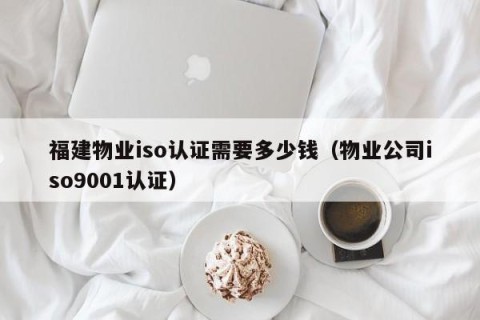 福建物业iso认证需要多少钱（物业公司iso9001认证）