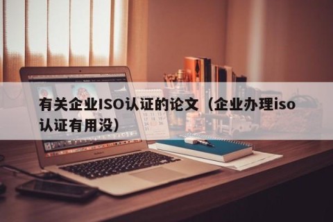 有关企业ISO认证的论文（企业办理iso认证有用没）