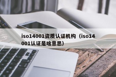 iso14001资质认证机构（iso14001认证是啥意思）