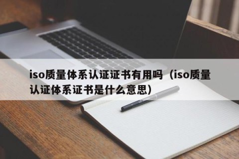 iso质量体系认证证书有用吗（iso质量认证体系证书是什么意思）