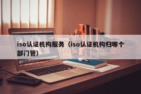 iso认证机构服务（iso认证机构归哪个部门管）