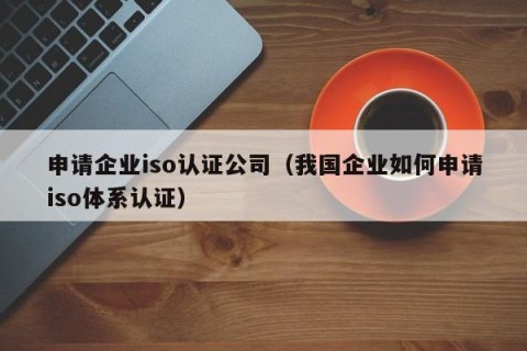 申请企业iso认证公司（我国企业如何申请iso体系认证）