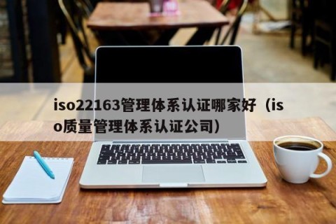 iso22163管理体系认证哪家好（iso质量管理体系认证公司）