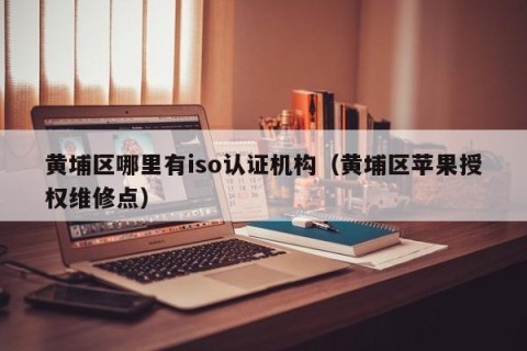 黄埔区哪里有iso认证机构（黄埔区苹果授权维修点）