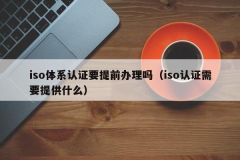 iso体系认证要提前办理吗（iso认证需要提供什么）