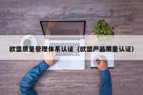 欧盟质量管理体系认证（欧盟产品质量认证）