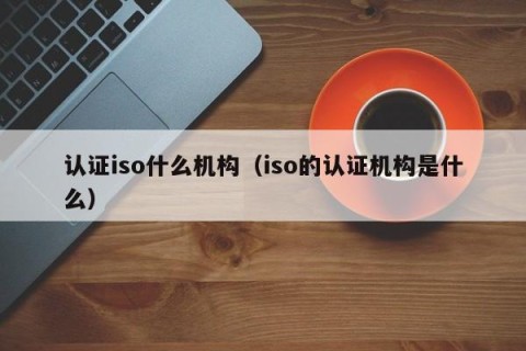 认证iso什么机构（iso的认证机构是什么）