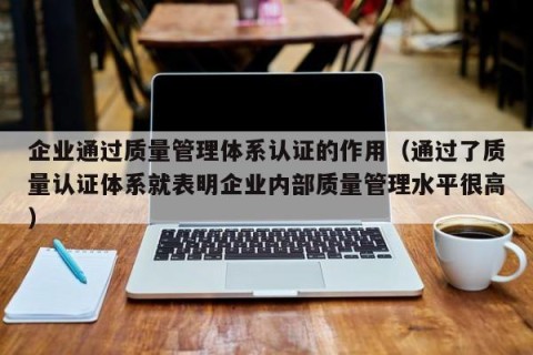 企业通过质量管理体系认证的作用（通过了质量认证体系就表明企业内部质量管理水平很高）