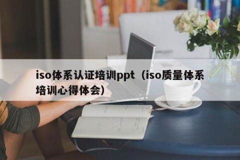 iso体系认证培训ppt（iso质量体系培训心得体会）