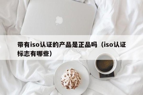带有iso认证的产品是正品吗（iso认证标志有哪些）