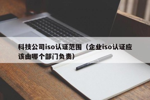 科技公司iso认证范围（企业iso认证应该由哪个部门负责）