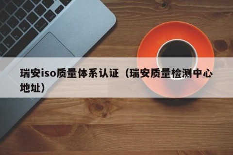 瑞安iso质量体系认证（瑞安质量检测中心地址）