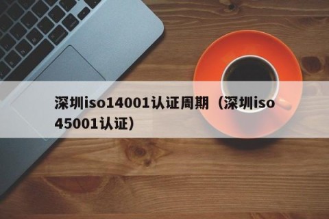 深圳iso14001认证周期（深圳iso45001认证）