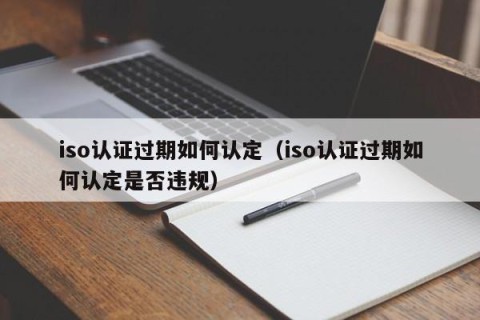 iso认证过期如何认定（iso认证过期如何认定是否违规）