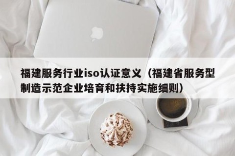 福建服务行业iso认证意义（福建省服务型制造示范企业培育和扶持实施细则）