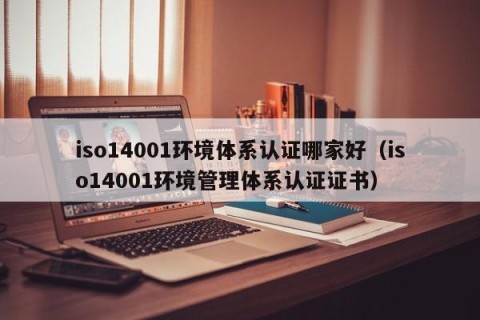 iso14001环境体系认证哪家好（iso14001环境管理体系认证证书）
