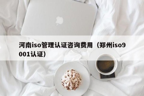 河南iso管理认证咨询费用（郑州iso9001认证）